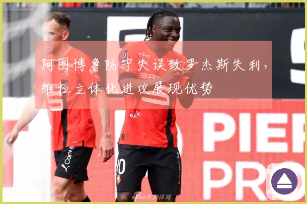 阿图博鲁防守失误致罗杰斯失利，维拉立体化进攻展现优势