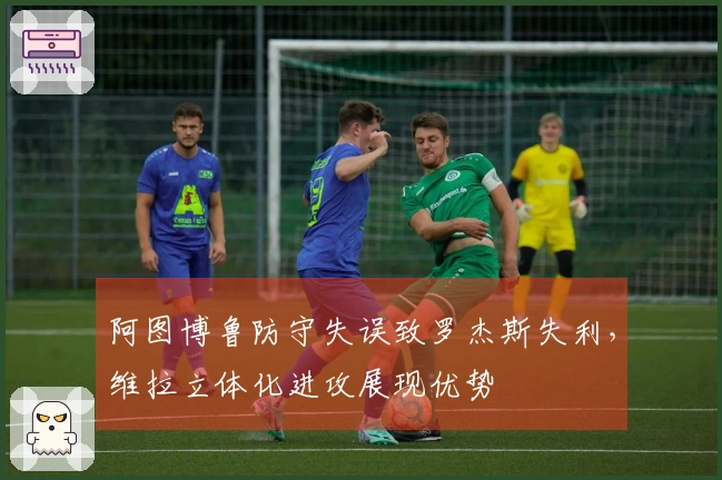阿图博鲁防守失误致罗杰斯失利，维拉立体化进攻展现优势
