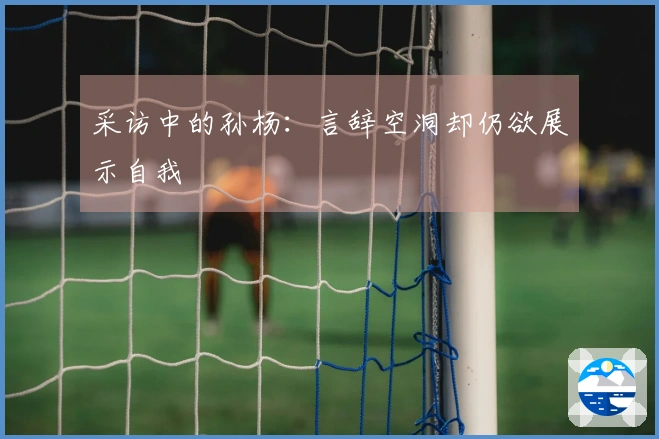 采访中的孙杨：言辞空洞却仍欲展示自我