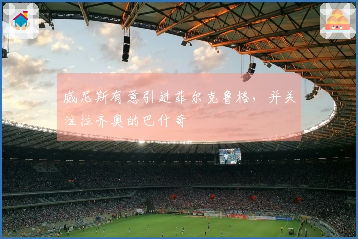 威尼斯有意引进菲尔克鲁格，并关注拉齐奥的巴什奇